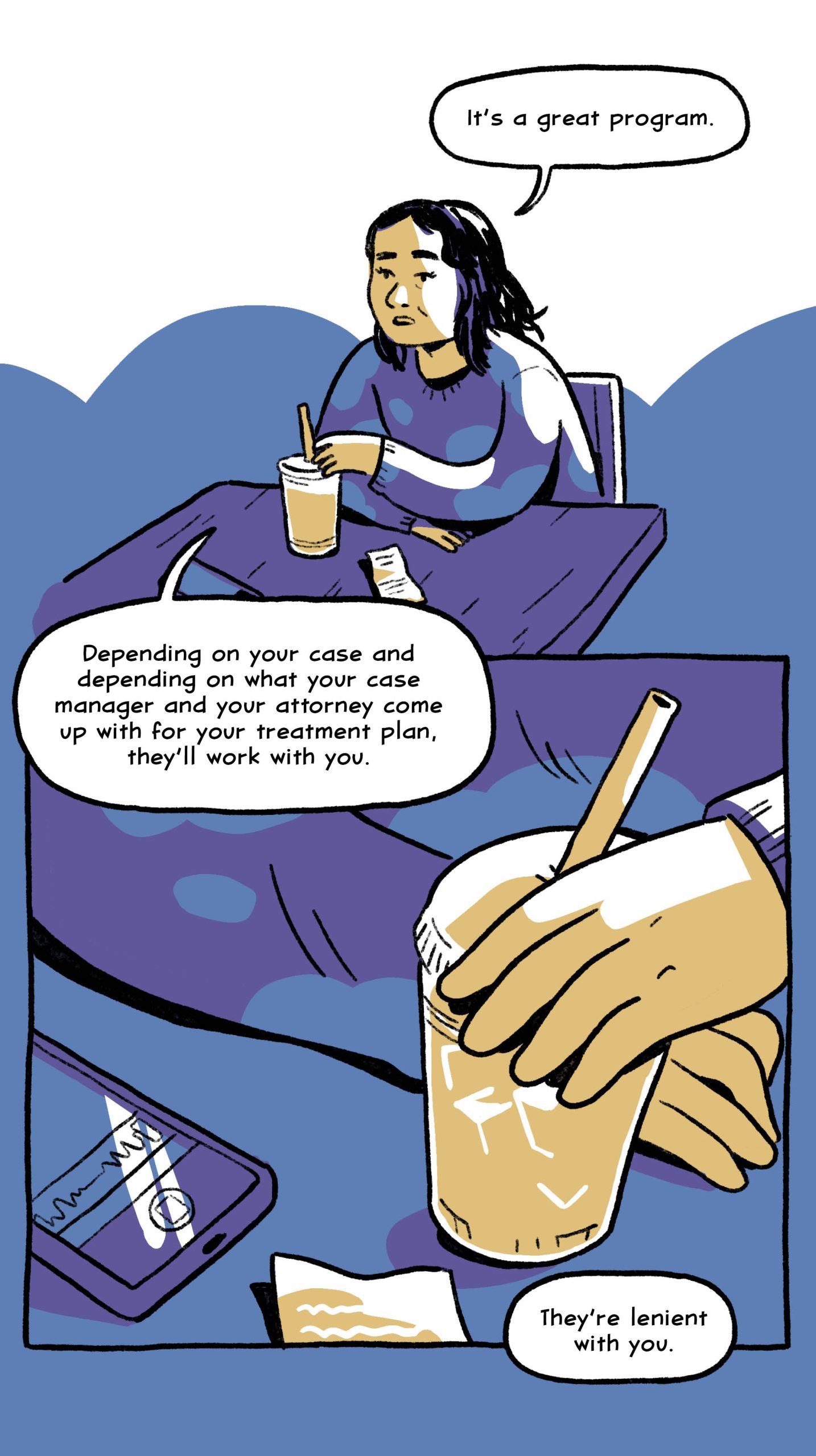 “It’s a great program. Depending on your case and depending on what your case manager and your attorney come up with for your treatment plan, they’ll work with you. They’re lenient with you.”