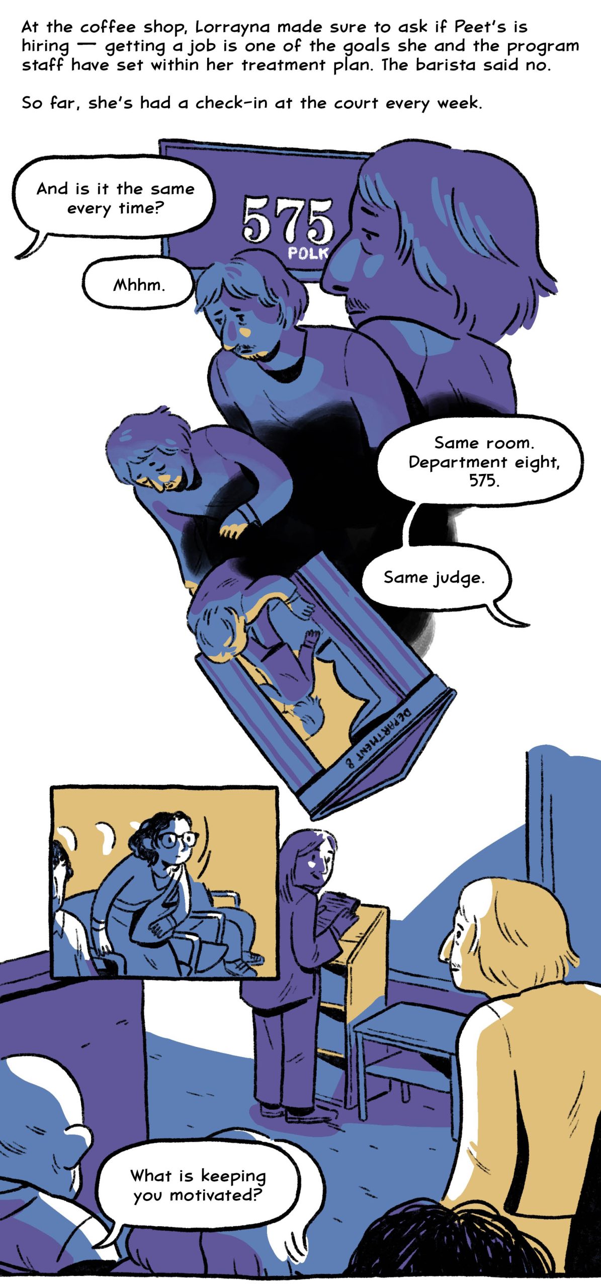 At the coffee shop, Lorrayna made sure to ask if Peet’s is hiring — getting a job is one of the goals she and the program staff have set within her treatment plan. The barista said no.
So far, she’s had a check-in at the court every week.
“And is it the same every time?”
“Mhhm. Same room. Department eight, 575. Same judge.”
“What is keeping you motivated?”