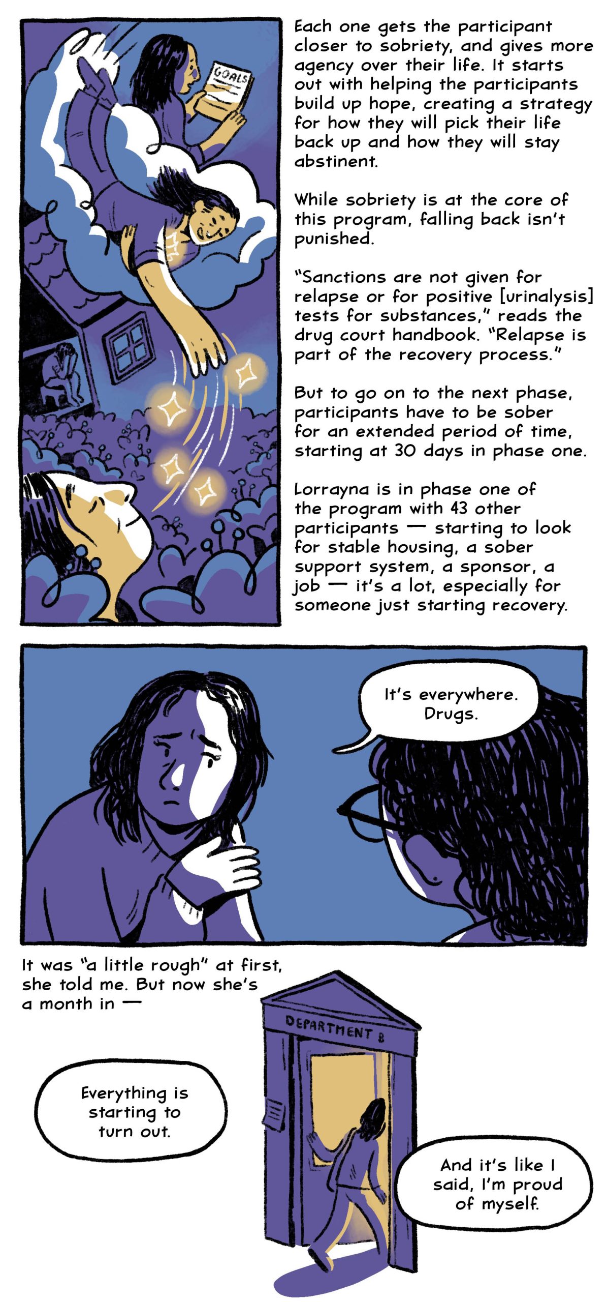 Each one gets the participant closer to sobriety, and gaining more agency over their life. It starts out with helping the participants build up hope, creating a strategy for how they will pick their life back up and how they will stay abstinent. 

While sobriety is at the core of this program, falling back isn’t punished.

“Sanctions are not given for relapse or for positive [urinalysis] tests for substances,” reads the drug court handbook. “Relapse is part of the recovery process.”

But to go on to the next phase, participants have to be sober for an extended period of time, starting at 30 days in phase one.

Lorrayna is in phase one of the program with 43 other participants — starting to look for stable housing, a sober support system, a sponsor, a job — it’s a lot, especially for someone just starting recovery.

“It’s everywhere. Drugs.”

It was “a little rough” at first, she told me. But now she’s a month in —

“Everything is starting to turn out.“

“And it’s like I said, I’m proud of myself.”
