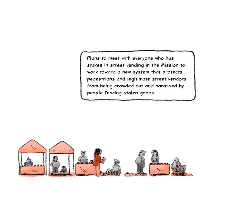 Plans to meet with everyone who has stakes in street vending in the Mission to work toward a new system that protects pedestrians and legitimate street vendors from being crowded out and harassed by people fencing stolen goods. 
